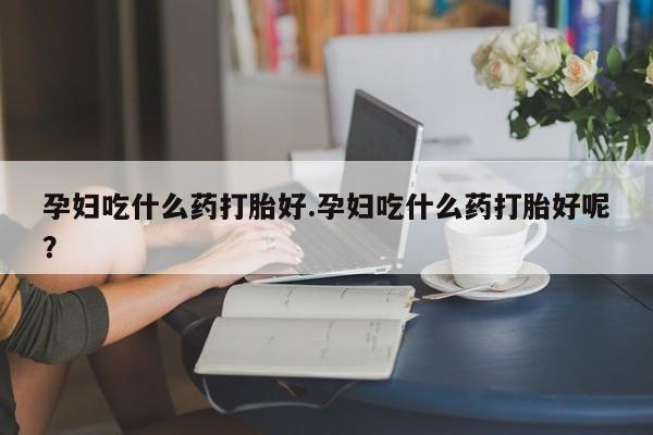 哪个网店有打胎药卖孕妇吃什么药打胎好.孕妇吃什么药打胎好呢？