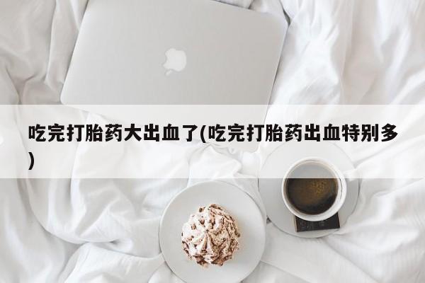 哪个网店有打胎药卖吃完打胎药大出血了(吃完打胎药出血特别多)