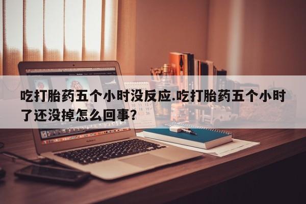 哪个网店有打胎药卖吃打胎药五个小时没反应.吃打胎药五个小时了还没掉怎么回事？