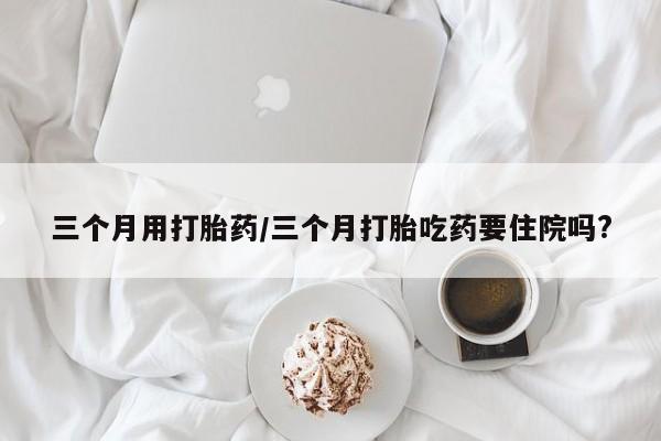 哪个网店有打胎药卖三个月用打胎药/三个月打胎吃药要住院吗?