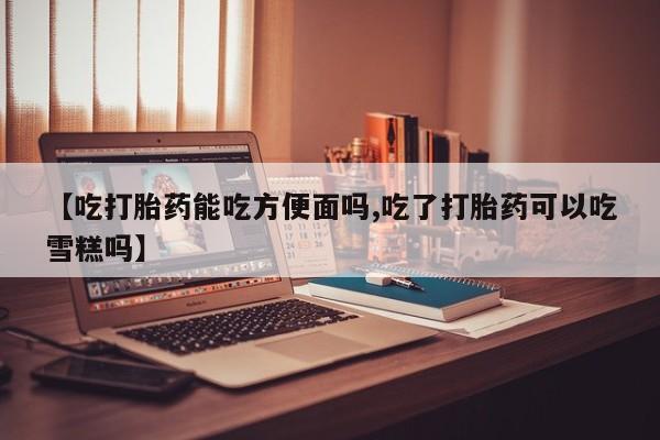 哪个网店有打胎药卖【吃打胎药能吃方便面吗,吃了打胎药可以吃雪糕吗】