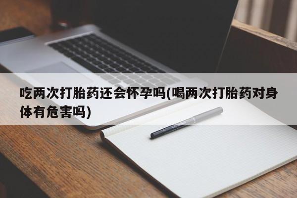哪个网店有打胎药卖吃两次打胎药还会怀孕吗(喝两次打胎药对身体有危害吗)