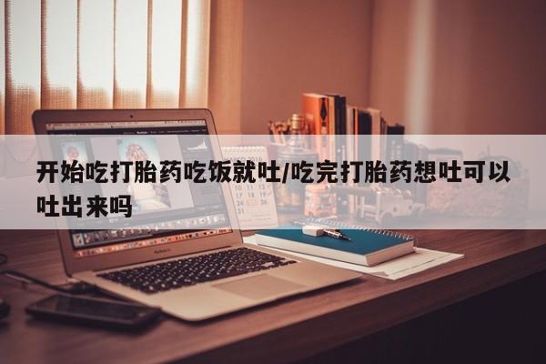 哪个网店有打胎药卖开始吃打胎药吃饭就吐/吃完打胎药想吐可以吐出来吗