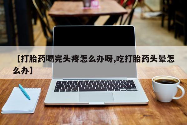 哪个网店有打胎药卖【打胎药喝完头疼怎么办呀,吃打胎药头晕怎么办】