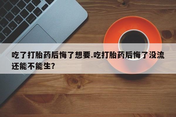 哪个网店有打胎药卖吃了打胎药后悔了想要.吃打胎药后悔了没流还能不能生？