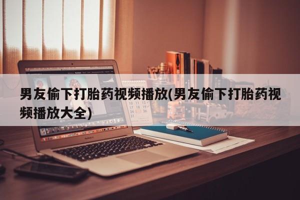哪个网店有打胎药卖男友偷下打胎药视频播放(男友偷下打胎药视频播放大全)