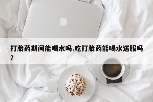 哪个网店有打胎药卖打胎药期间能喝水吗.吃打胎药能喝水送服吗？