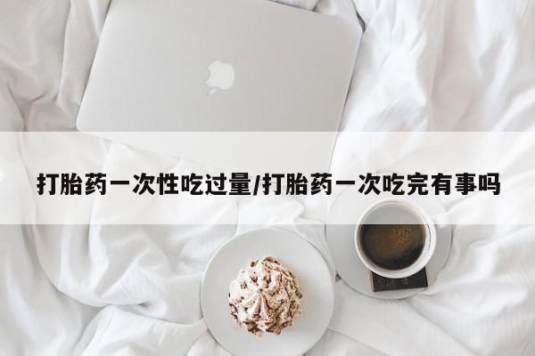 哪个网店有打胎药卖打胎药一次性吃过量/打胎药一次吃完有事吗