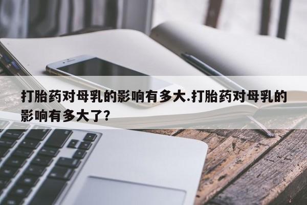 哪个网店有打胎药卖打胎药对母乳的影响有多大.打胎药对母乳的影响有多大了？