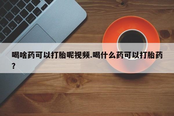 哪个网店有打胎药卖喝啥药可以打胎呢视频.喝什么药可以打胎药？