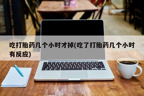 哪个网店有打胎药卖吃打胎药几个小时才掉(吃了打胎药几个小时有反应)