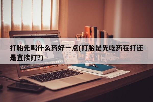 哪个网店有打胎药卖打胎先喝什么药好一点(打胎是先吃药在打还是直接打?)
