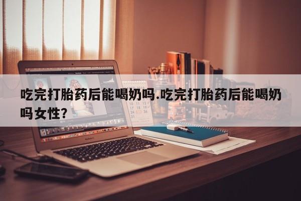 哪个网店有打胎药卖吃完打胎药后能喝奶吗.吃完打胎药后能喝奶吗女性？