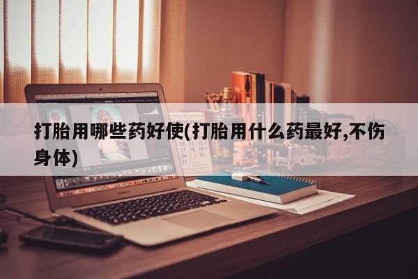 哪个网店有打胎药卖打胎用哪些药好使(打胎用什么药最好,不伤身体)