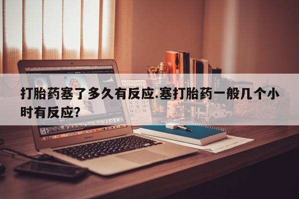 哪个网店有打胎药卖打胎药塞了多久有反应.塞打胎药一般几个小时有反应？