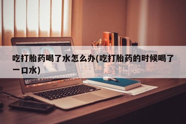 哪个网店有打胎药卖吃打胎药喝了水怎么办(吃打胎药的时候喝了一口水)
