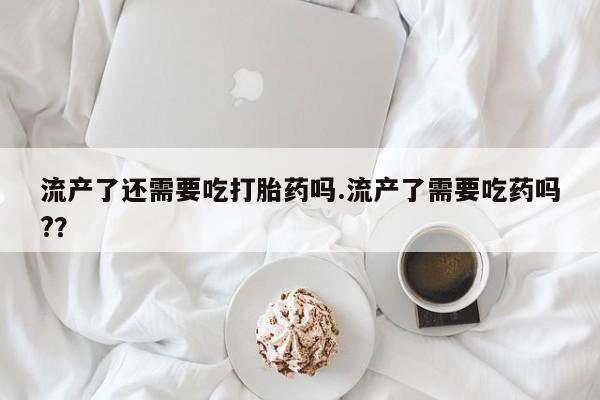 哪个网店有打胎药卖流产了还需要吃打胎药吗.流产了需要吃药吗?？