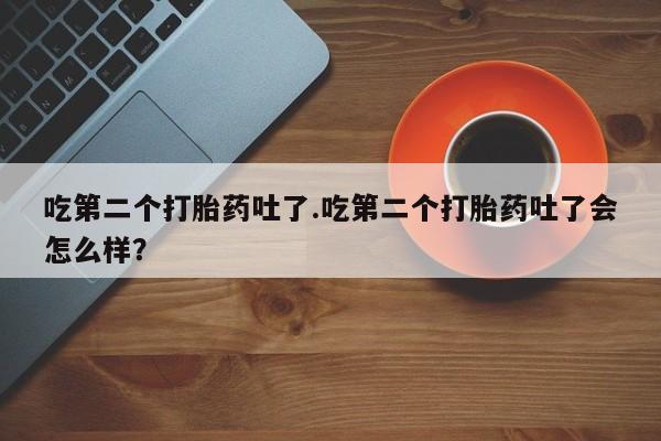 哪个网店有打胎药卖吃第二个打胎药吐了.吃第二个打胎药吐了会怎么样？