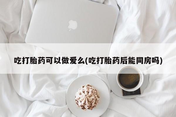 哪个网店有打胎药卖吃打胎药可以做爱么(吃打胎药后能同房吗)