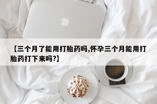 哪个网店有打胎药卖【三个月了能用打胎药吗,怀孕三个月能用打胎药打下来吗?】