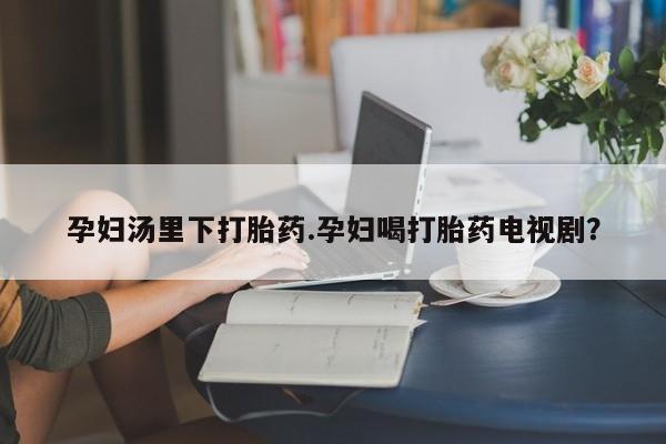 哪个网店有打胎药卖孕妇汤里下打胎药.孕妇喝打胎药电视剧？