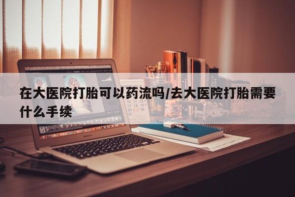 哪个网店有打胎药卖在大医院打胎可以药流吗/去大医院打胎需要什么手续