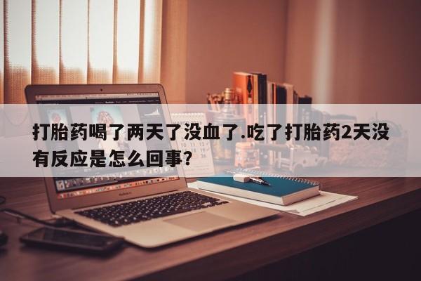 哪个网店有打胎药卖打胎药喝了两天了没血了.吃了打胎药2天没有反应是怎么回事？