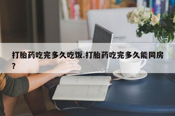 哪个网店有打胎药卖打胎药吃完多久吃饭.打胎药吃完多久能同房？
