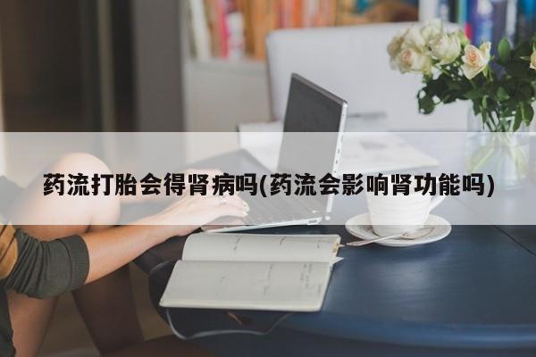 哪个网店有打胎药卖药流打胎会得肾病吗(药流会影响肾功能吗)