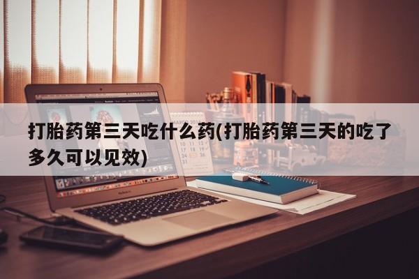 哪个网店有打胎药卖打胎药第三天吃什么药(打胎药第三天的吃了多久可以见效)