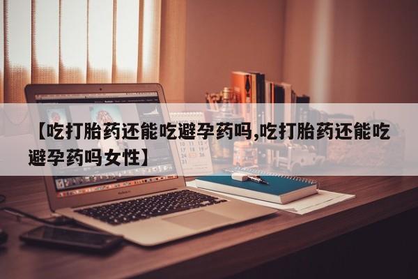 哪个网店有打胎药卖【吃打胎药还能吃避孕药吗,吃打胎药还能吃避孕药吗女性】