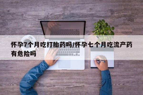 哪个网店有打胎药卖怀孕7个月吃打胎药吗/怀孕七个月吃流产药有危险吗