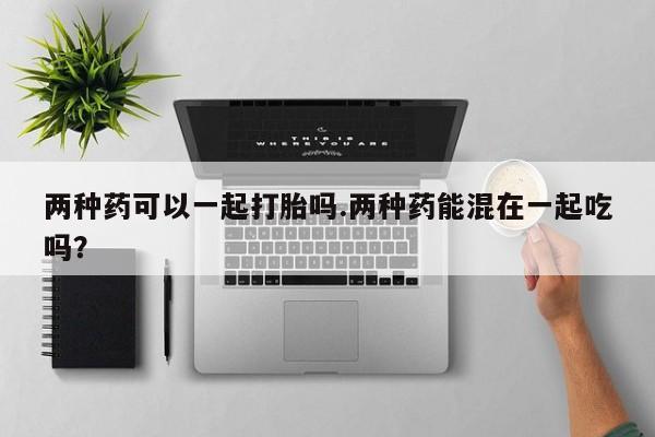 哪个网店有打胎药卖两种药可以一起打胎吗.两种药能混在一起吃吗？