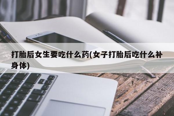 哪个网店有打胎药卖打胎后女生要吃什么药(女子打胎后吃什么补身体)