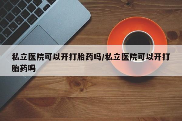 哪个网店有打胎药卖私立医院可以开打胎药吗/私立医院可以开打胎药吗
