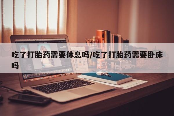 哪个网店有打胎药卖吃了打胎药需要休息吗/吃了打胎药需要卧床吗