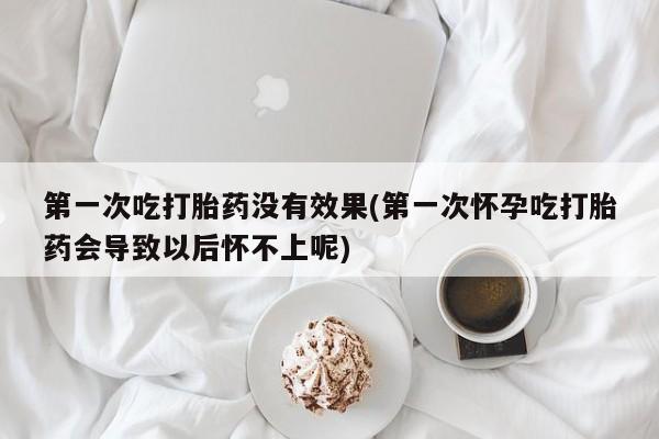 哪个网店有打胎药卖第一次吃打胎药没有效果(第一次怀孕吃打胎药会导致以后怀不上呢)