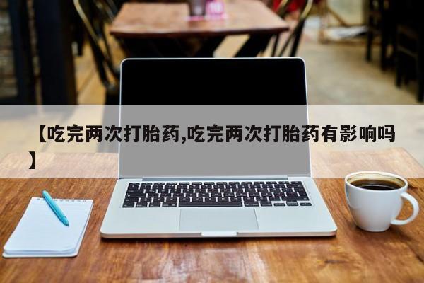 哪个网店有打胎药卖【吃完两次打胎药,吃完两次打胎药有影响吗】