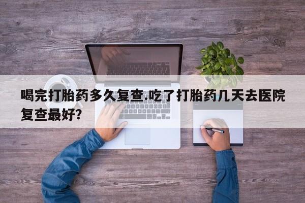 哪个网店有打胎药卖喝完打胎药多久复查.吃了打胎药几天去医院复查最好？