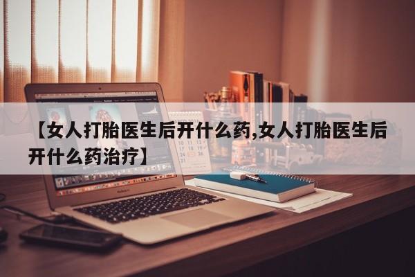 哪个网店有打胎药卖【女人打胎医生后开什么药,女人打胎医生后开什么药治疗】