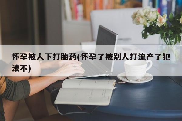 哪个网店有打胎药卖怀孕被人下打胎药(怀孕了被别人打流产了犯法不)