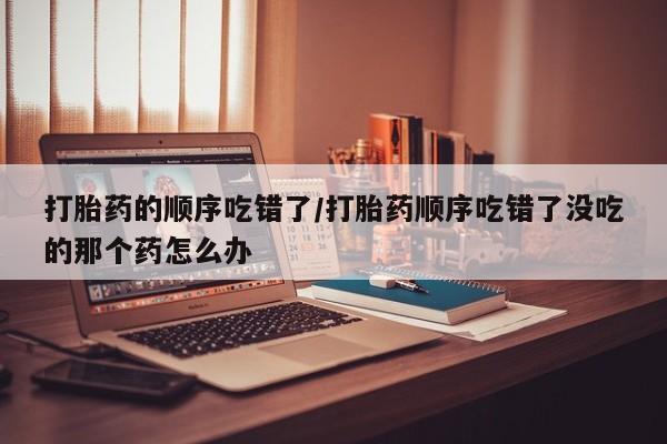 哪个网店有打胎药卖打胎药的顺序吃错了/打胎药顺序吃错了没吃的那个药怎么办