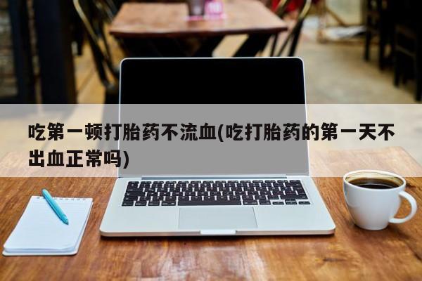 哪个网店有打胎药卖吃第一顿打胎药不流血(吃打胎药的第一天不出血正常吗)