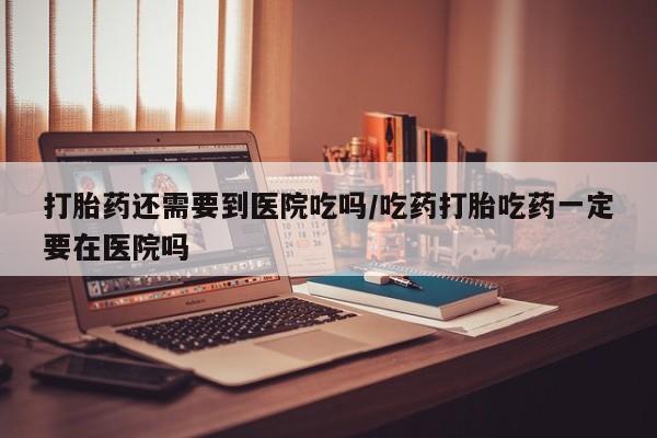 哪个网店有打胎药卖打胎药还需要到医院吃吗/吃药打胎吃药一定要在医院吗