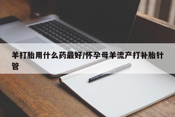 哪个网店有打胎药卖羊打胎用什么药最好/怀孕母羊流产打补胎针管