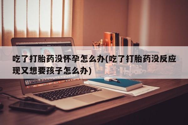 哪个网店有打胎药卖吃了打胎药没怀孕怎么办(吃了打胎药没反应现又想要孩子怎么办)