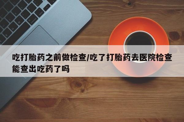 哪个网店有打胎药卖吃打胎药之前做检查/吃了打胎药去医院检查能查出吃药了吗