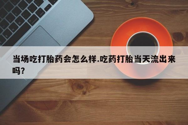 哪个网店有打胎药卖当场吃打胎药会怎么样.吃药打胎当天流出来吗？