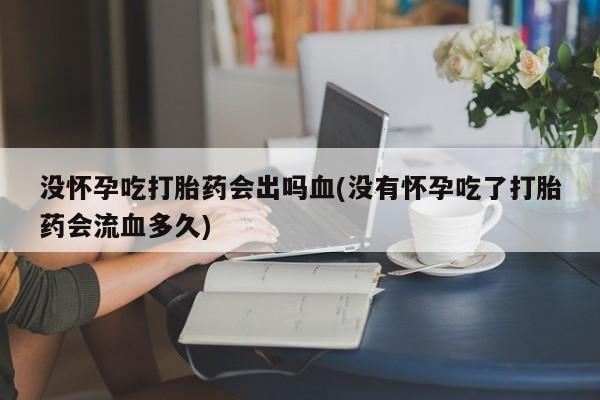 哪个网店有打胎药卖没怀孕吃打胎药会出吗血(没有怀孕吃了打胎药会流血多久)
