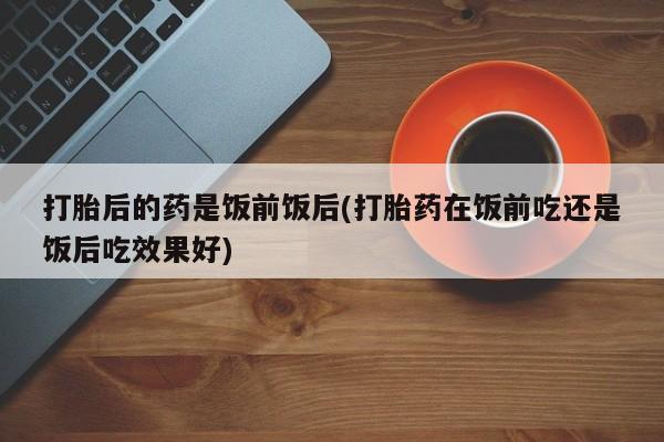 哪个网店有打胎药卖打胎后的药是饭前饭后(打胎药在饭前吃还是饭后吃效果好)
